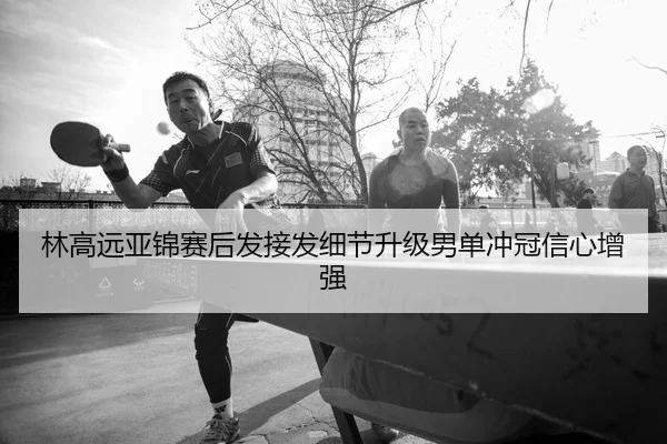 林高远亚锦赛后发接发细节升级男单冲冠信心增强