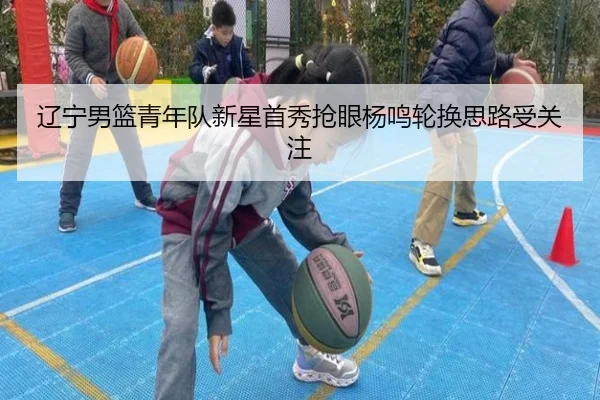 辽宁男篮青年队新星首秀抢眼杨鸣轮换思路受关注